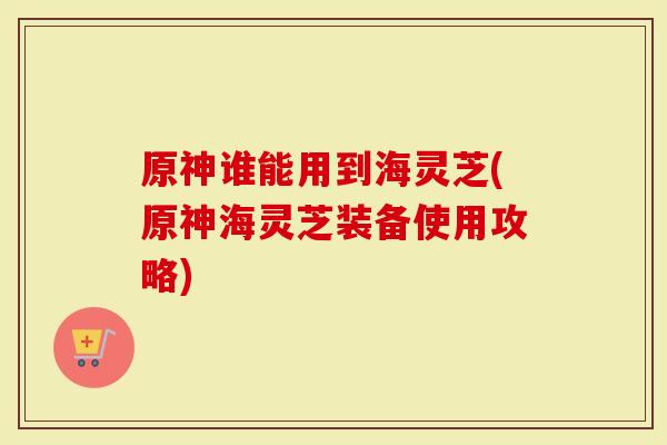 原神谁能用到海灵芝(原神海灵芝装备使用攻略)