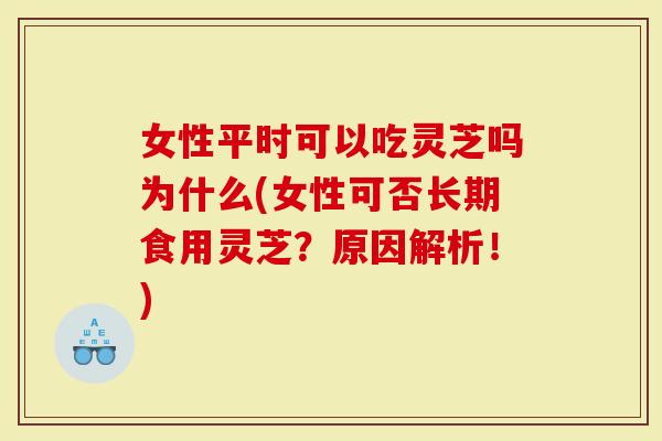 女性平时可以吃灵芝吗为什么(女性可否长期食用灵芝？原因解析！)-第1张图片-灵芝大师