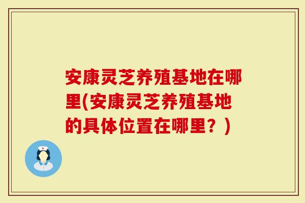 安康灵芝养殖基地在哪里(安康灵芝养殖基地的具体位置在哪里？)