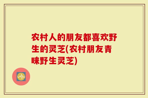 农村人的朋友都喜欢野生的灵芝(农村朋友青睐野生灵芝)
