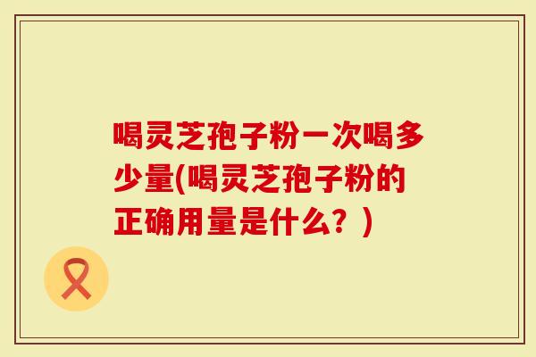 喝灵芝孢子粉一次喝多少量(喝灵芝孢子粉的正确用量是什么？)