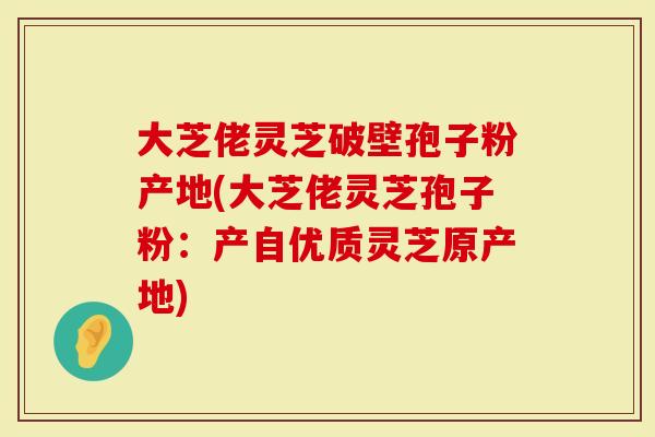 大芝佬灵芝破壁孢子粉产地(大芝佬灵芝孢子粉：产自优质灵芝原产地)