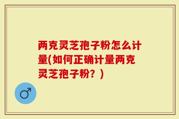 两克灵芝孢子粉怎么计量(如何正确计量两克灵芝孢子粉？)