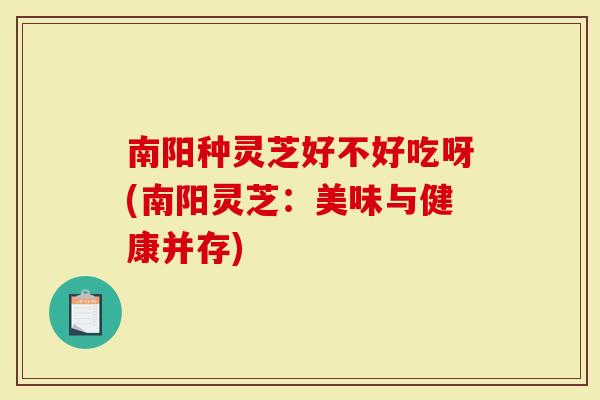 南阳种灵芝好不好吃呀(南阳灵芝：美味与健康并存)