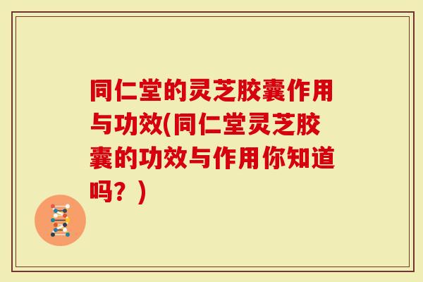 同仁堂的灵芝胶囊作用与功效(同仁堂灵芝胶囊的功效与作用你知道吗？)