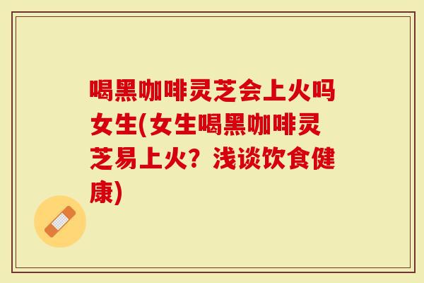 喝黑咖啡灵芝会上火吗女生(女生喝黑咖啡灵芝易上火？浅谈饮食健康)