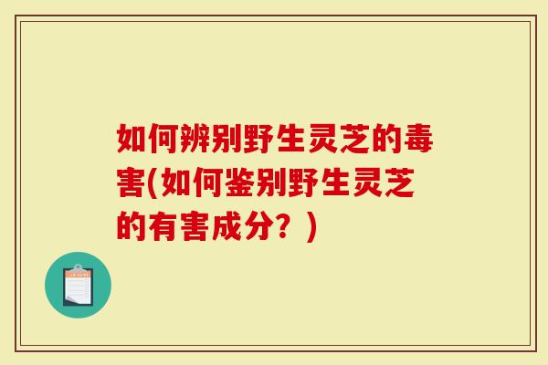 如何辨别野生灵芝的毒害(如何鉴别野生灵芝的有害成分?)-第1张图片-灵芝大师 如何辨别野生灵芝的毒害(如何鉴别野生灵芝的有害成分?)-第1张图片-灵芝大师