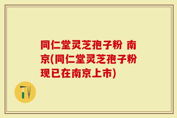 同仁堂灵芝孢子粉 南京(同仁堂灵芝孢子粉现已在南京上市)