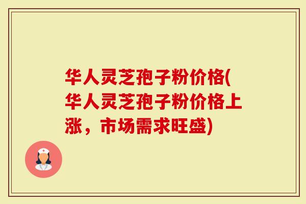 华人灵芝孢子粉价格(华人灵芝孢子粉价格上涨，市场需求旺盛)
