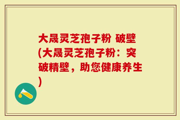 大晟灵芝孢子粉 破壁(大晟灵芝孢子粉：突破精壁，助您健康养生)