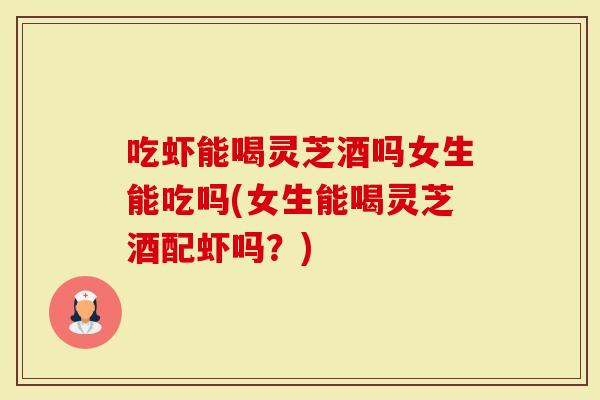 吃虾能喝灵芝酒吗女生能吃吗(女生能喝灵芝酒配虾吗？)
