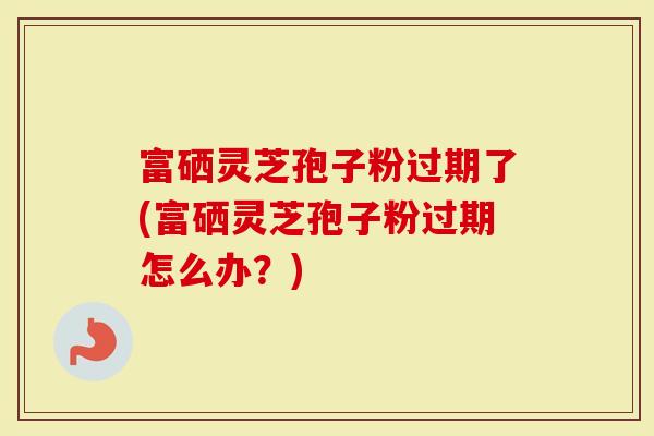 富硒灵芝孢子粉过期了(富硒灵芝孢子粉过期怎么办？)