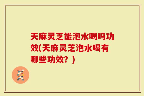 天麻灵芝能泡水喝吗功效(天麻灵芝泡水喝有哪些功效？)