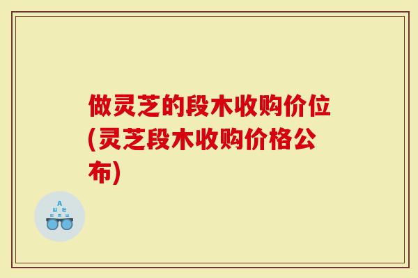 做灵芝的段木收购价位(灵芝段木收购价格公布)