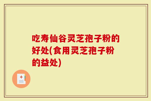 吃寿仙谷灵芝孢子粉的好处(食用灵芝孢子粉的益处)
