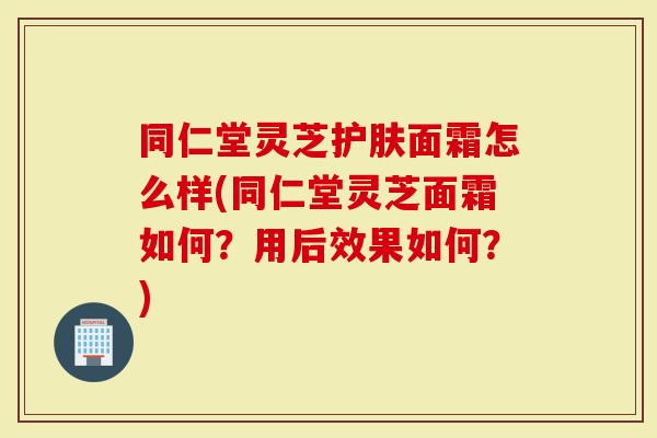 同仁堂灵芝护肤面霜怎么样(同仁堂灵芝面霜如何？用后效果如何？)