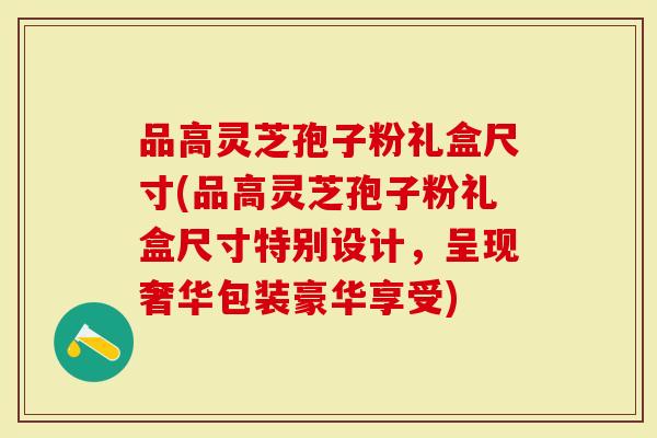 品高灵芝孢子粉礼盒尺寸(品高灵芝孢子粉礼盒尺寸特别设计，呈现奢华包装豪华享受)