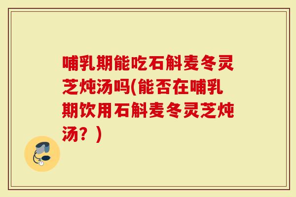 哺乳期能吃石斛麦冬灵芝炖汤吗(能否在哺乳期饮用石斛麦冬灵芝炖汤？)