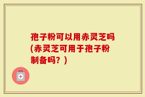 孢子粉可以用赤灵芝吗(赤灵芝可用于孢子粉制备吗？)