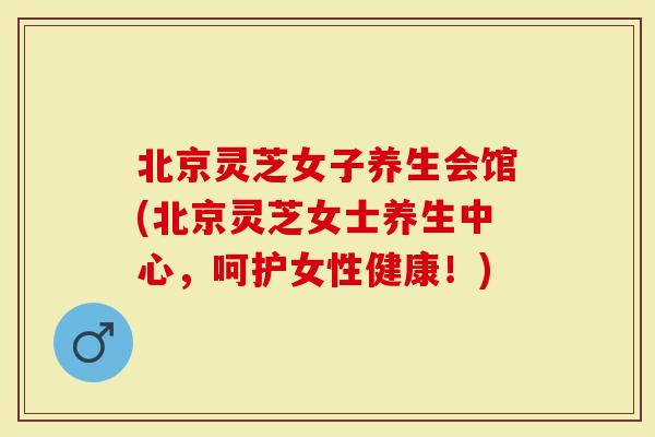 北京灵芝女子养生会馆(北京灵芝女士养生中心，呵护女性健康！)