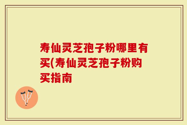 寿仙灵芝孢子粉哪里有买(寿仙灵芝孢子粉购买指南