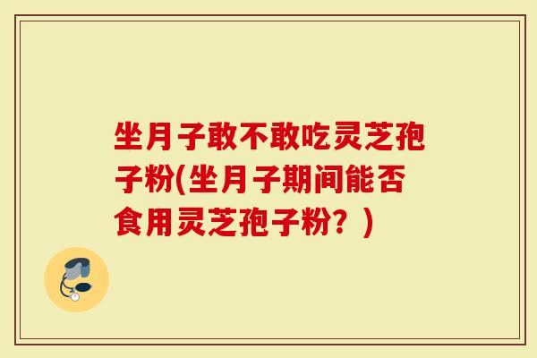 坐月子敢不敢吃灵芝孢子粉(坐月子期间能否食用灵芝孢子粉？)