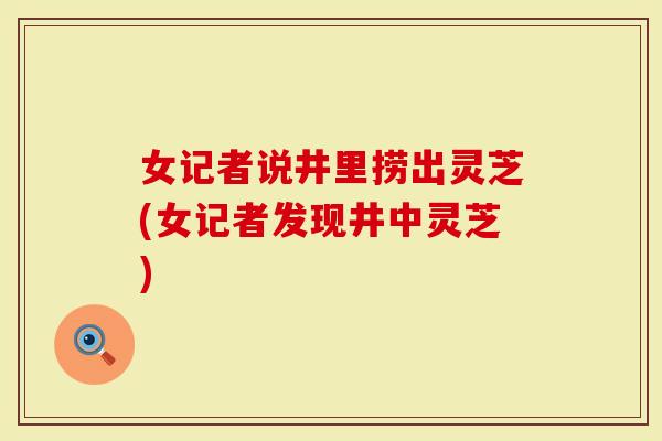 女记者说井里捞出灵芝(女记者发现井中灵芝)