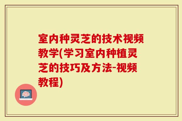 室内种灵芝的技术视频教学(学习室内种植灵芝的技巧及方法-视频教程)