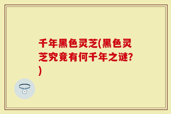 千年黑色灵芝(黑色灵芝究竟有何千年之谜？)