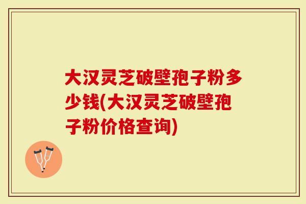 大汉灵芝破壁孢子粉多少钱(大汉灵芝破壁孢子粉价格查询)