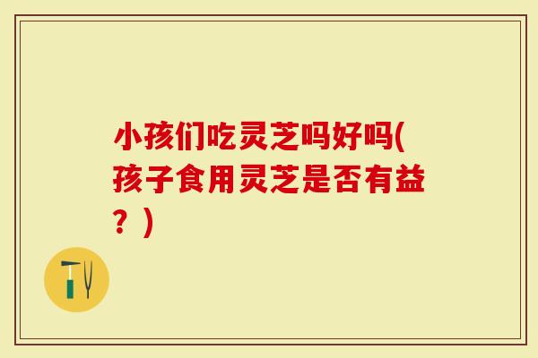 小孩们吃灵芝吗好吗(孩子食用灵芝是否有益？)