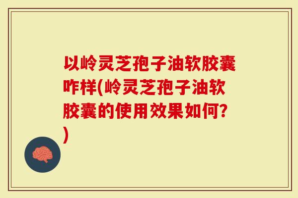 以岭灵芝孢子油软胶囊咋样(岭灵芝孢子油软胶囊的使用效果如何？)