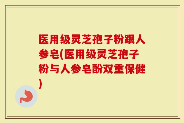 医用级灵芝孢子粉跟人参皂(医用级灵芝孢子粉与人参皂酚双重保健)