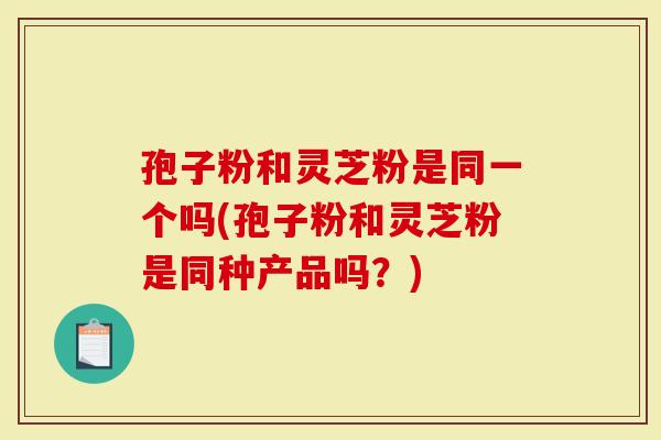 孢子粉和灵芝粉是同一个吗(孢子粉和灵芝粉是同种产品吗?)-第1张图片-灵芝大师 孢子粉和灵芝粉是同一个吗(孢子粉和灵芝粉是同种产品吗?)-第1张图片-灵芝大师