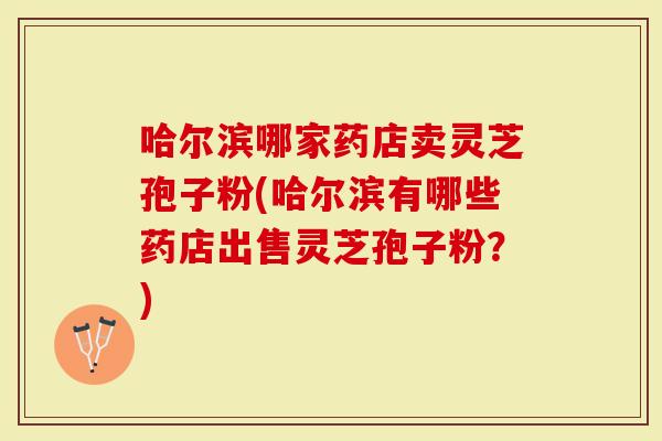哈尔滨哪家药店卖灵芝孢子粉(哈尔滨有哪些药店出售灵芝孢子粉？)