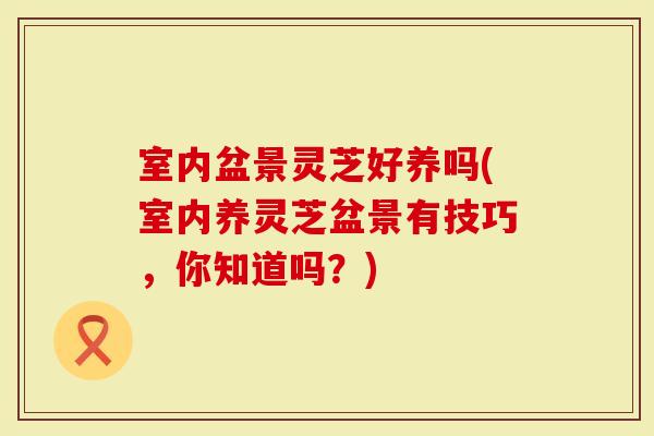 室内盆景灵芝好养吗(室内养灵芝盆景有技巧，你知道吗？)