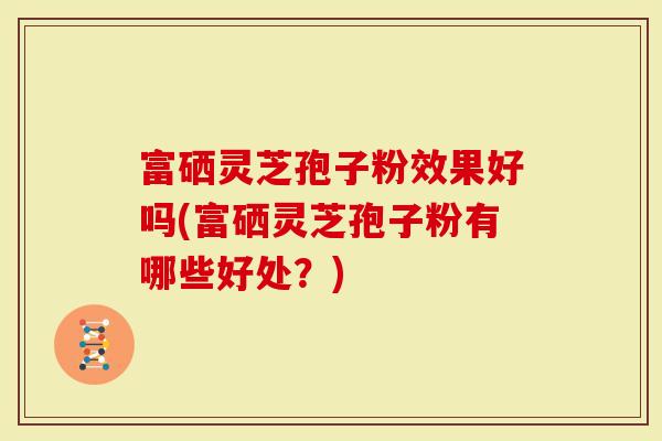 富硒灵芝孢子粉效果好吗(富硒灵芝孢子粉有哪些好处？)
