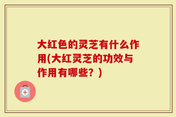 大红色的灵芝有什么作用(大红灵芝的功效与作用有哪些?)-第1张图片-灵芝大师 大红色的灵芝有什么作用(大红灵芝的功效与作用有哪些?)-第1张图片-灵芝大师