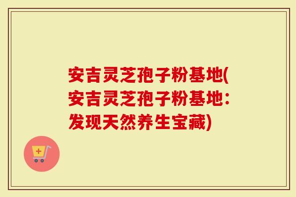 安吉灵芝孢子粉基地(安吉灵芝孢子粉基地：发现天然养生宝藏)