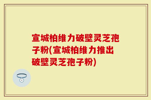 宣城柏维力破壁灵芝孢子粉(宣城柏维力推出破壁灵芝孢子粉)