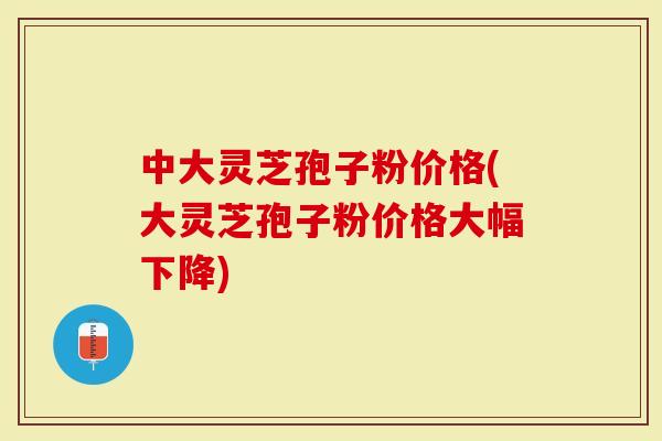 中大灵芝孢子粉价格(大灵芝孢子粉价格大幅下降)