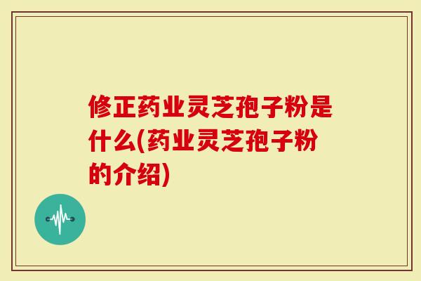 修正药业灵芝孢子粉是什么(药业灵芝孢子粉的介绍)