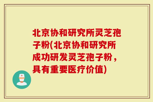 北京协和研究所灵芝孢子粉(北京协和研究所成功研发灵芝孢子粉，具有重要医疗价值)