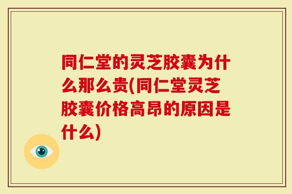 同仁堂的灵芝胶囊为什么那么贵(同仁堂灵芝胶囊价格高昂的原因是什么)