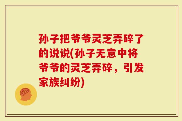 孙子把爷爷灵芝弄碎了的说说(孙子无意中将爷爷的灵芝弄碎,引发家族纠纷)-第1张图片-灵芝大师 孙子把爷爷灵芝弄碎了的说说(孙子无意中将爷爷的灵芝弄碎,引发家族纠纷)-第1张图片-灵芝大师