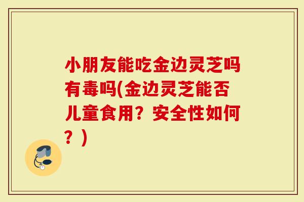 小朋友能吃金边灵芝吗有毒吗(金边灵芝能否儿童食用？安全性如何？)