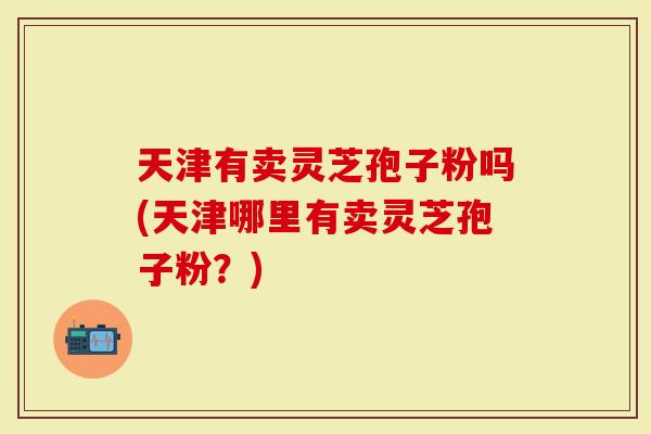天津有卖灵芝孢子粉吗(天津哪里有卖灵芝孢子粉？)