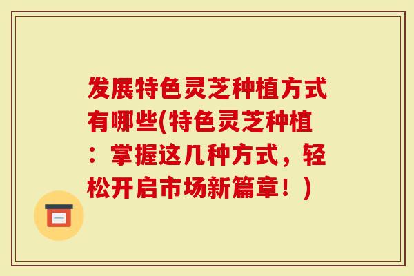 发展特色灵芝种植方式有哪些(特色灵芝种植：掌握这几种方式，轻松开启市场新篇章！)