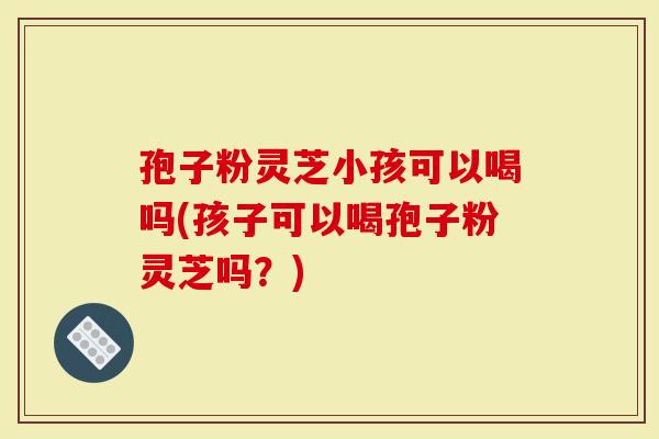 孢子粉灵芝小孩可以喝吗(孩子可以喝孢子粉灵芝吗？)