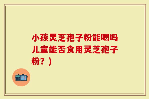 小孩灵芝孢子粉能喝吗儿童能否食用灵芝孢子粉？)